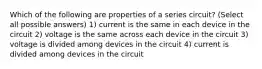 Which of the following are properties of a series circuit? (Select all possible answers) 1) current is the same in each device in the circuit 2) voltage is the same across each device in the circuit 3) voltage is divided among devices in the circuit 4) current is divided among devices in the circuit