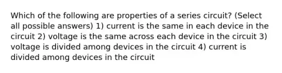 Which of the following are properties of a series circuit? (Select all possible answers) 1) current is the same in each device in the circuit 2) voltage is the same across each device in the circuit 3) voltage is divided among devices in the circuit 4) current is divided among devices in the circuit