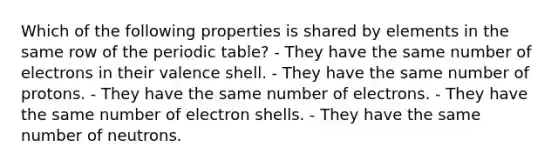 Which of the following properties is shared by elements in the same row of <a href='https://www.questionai.com/knowledge/kIrBULvFQz-the-periodic-table' class='anchor-knowledge'>the periodic table</a>? - They have the same number of electrons in their valence shell. - They have the same number of protons. - They have the same number of electrons. - They have the same number of electron shells. - They have the same number of neutrons.