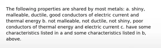 The following properties are shared by most metals: a. shiny, malleable, ductile, good conductors of electric current and thermal energy b. not malleable, not ductile, not shiny, poor conductors of thermal energy and electric current c. have some characteristics listed in a and some characteristics listed in b, above.