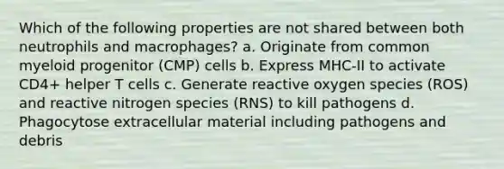 Which of the following properties are not shared between both neutrophils and macrophages? a. Originate from common myeloid progenitor (CMP) cells b. Express MHC-II to activate CD4+ helper T cells c. Generate reactive oxygen species (ROS) and reactive nitrogen species (RNS) to kill pathogens d. Phagocytose extracellular material including pathogens and debris