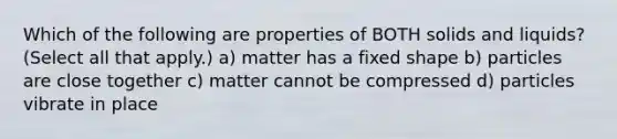 Which of the following are properties of BOTH solids and liquids? (Select all that apply.) a) matter has a fixed shape b) particles are close together c) matter cannot be compressed d) particles vibrate in place