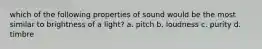 which of the following properties of sound would be the most similar to brightness of a light? a. pitch b. loudness c. purity d. timbre