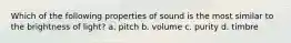 Which of the following properties of sound is the most similar to the brightness of light? a. pitch b. volume c. purity d. timbre