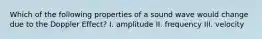 Which of the following properties of a sound wave would change due to the Doppler Effect? I. amplitude II. frequency III. velocity