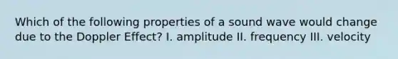 Which of the following properties of a sound wave would change due to the Doppler Effect? I. amplitude II. frequency III. velocity