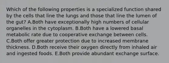 Which of the following properties is a specialized function shared by the cells that line the lungs and those that line the lumen of the gut? A.Both have exceptionally high numbers of cellular organelles in the cytoplasm. B.Both have a lowered basal metabolic rate due to cooperative exchange between cells. C.Both offer greater protection due to increased membrane thickness. D.Both receive their oxygen directly from inhaled air and ingested foods. E.Both provide abundant exchange surface.