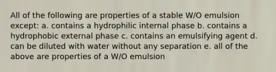 All of the following are properties of a stable W/O emulsion except: a. contains a hydrophilic internal phase b. contains a hydrophobic external phase c. contains an emulsifying agent d. can be diluted with water without any separation e. all of the above are properties of a W/O emulsion