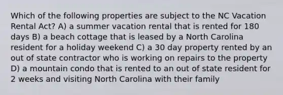 Which of the following properties are subject to the NC Vacation Rental Act? A) a summer vacation rental that is rented for 180 days B) a beach cottage that is leased by a North Carolina resident for a holiday weekend C) a 30 day property rented by an out of state contractor who is working on repairs to the property D) a mountain condo that is rented to an out of state resident for 2 weeks and visiting North Carolina with their family