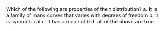 Which of the following are properties of the t distribution? a. it is a family of many curves that varies with degrees of freedom b. it is symmetrical c. it has a mean of 0 d. all of the above are true