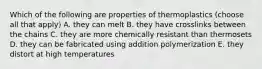 Which of the following are properties of thermoplastics (choose all that apply) A. they can melt B. they have crosslinks between the chains C. they are more chemically resistant than thermosets D. they can be fabricated using addition polymerization E. they distort at high temperatures