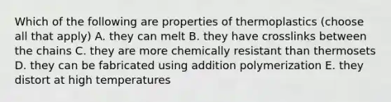 Which of the following are properties of thermoplastics (choose all that apply) A. they can melt B. they have crosslinks between the chains C. they are more chemically resistant than thermosets D. they can be fabricated using addition polymerization E. they distort at high temperatures