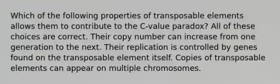 Which of the following properties of transposable elements allows them to contribute to the C-value paradox? All of these choices are correct. Their copy number can increase from one generation to the next. Their replication is controlled by genes found on the transposable element itself. Copies of transposable elements can appear on multiple chromosomes.