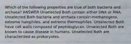 Which of the following properties are true of both bacteria and archaea? ANSWER Unselected Both contain either DNA or RNA. Unselected Both bacteria and archaea contain methanogens, extreme halophiles, and extreme thermophiles. Unselected Both have cell walls composed of peptidoglycan. Unselected Both are known to cause disease in humans. Unselected Both are characterized as prokaryotes.