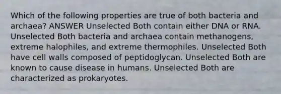 Which of the following properties are true of both bacteria and archaea? ANSWER Unselected Both contain either DNA or RNA. Unselected Both bacteria and archaea contain methanogens, extreme halophiles, and extreme thermophiles. Unselected Both have cell walls composed of peptidoglycan. Unselected Both are known to cause disease in humans. Unselected Both are characterized as prokaryotes.