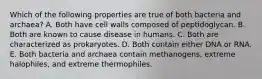 Which of the following properties are true of both bacteria and archaea? A. Both have cell walls composed of peptidoglycan. B. Both are known to cause disease in humans. C. Both are characterized as prokaryotes. D. Both contain either DNA or RNA. E. Both bacteria and archaea contain methanogens, extreme halophiles, and extreme thermophiles.