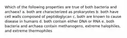 Which of the following properties are true of both bacteria and archaea? a. both are characterized as prokaryotes b. both have cell walls composed of peptidoglycan c. both are known to cause disease in humans d. both contain either DNA or RNA e. both bacteria and archaea contain methanogens, extreme halophiles, and extreme thermophiles