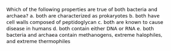 Which of the following properties are true of both bacteria and archaea? a. both are characterized as prokaryotes b. both have cell walls composed of peptidoglycan c. both are known to cause disease in humans d. both contain either DNA or RNA e. both bacteria and archaea contain methanogens, extreme halophiles, and extreme thermophiles