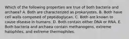 Which of the following properties are true of both bacteria and archaea? A. Both are characterized as prokaryotes. B. Both have cell walls composed of peptidoglycan. C. Both are known to cause disease in humans. D. Both contain either DNA or RNA. E. Both bacteria and archaea contain methanogens, extreme halophiles, and extreme thermophiles.