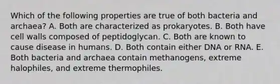 Which of the following properties are true of both bacteria and archaea? A. Both are characterized as prokaryotes. B. Both have cell walls composed of peptidoglycan. C. Both are known to cause disease in humans. D. Both contain either DNA or RNA. E. Both bacteria and archaea contain methanogens, extreme halophiles, and extreme thermophiles.