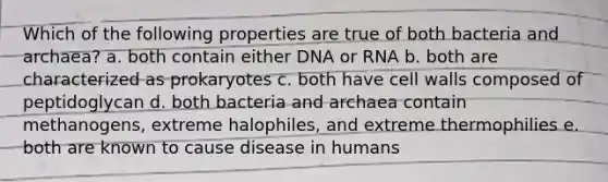 Which of the following properties are true of both bacteria and archaea? a. both contain either DNA or RNA b. both are characterized as prokaryotes c. both have cell walls composed of peptidoglycan d. both bacteria and archaea contain methanogens, extreme halophiles, and extreme thermophilies e. both are known to cause disease in humans