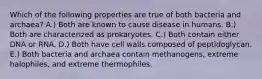 Which of the following properties are true of both bacteria and archaea? A.) Both are known to cause disease in humans. B.) Both are characterized as prokaryotes. C.) Both contain either DNA or RNA. D.) Both have cell walls composed of peptidoglycan. E.) Both bacteria and archaea contain methanogens, extreme halophiles, and extreme thermophiles.