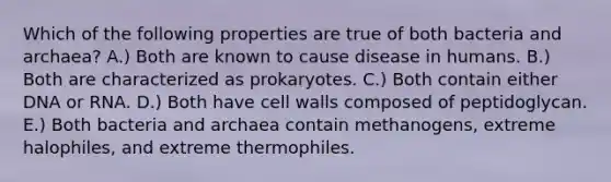 Which of the following properties are true of both bacteria and archaea? A.) Both are known to cause disease in humans. B.) Both are characterized as prokaryotes. C.) Both contain either DNA or RNA. D.) Both have cell walls composed of peptidoglycan. E.) Both bacteria and archaea contain methanogens, extreme halophiles, and extreme thermophiles.