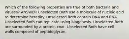 Which of the following properties are true of both bacteria and viruses? ANSWER Unselected Both use a molecule of nucleic acid to determine heredity. Unselected Both contain DNA and RNA. Unselected Both can replicate using biogenesis. Unselected Both are surrounded by a protein coat. Unselected Both have cell walls composed of peptidoglycan.