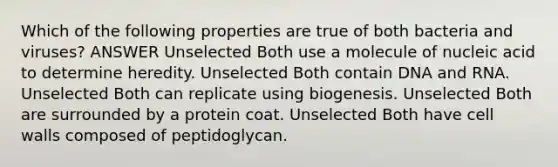 Which of the following properties are true of both bacteria and viruses? ANSWER Unselected Both use a molecule of nucleic acid to determine heredity. Unselected Both contain DNA and RNA. Unselected Both can replicate using biogenesis. Unselected Both are surrounded by a protein coat. Unselected Both have cell walls composed of peptidoglycan.