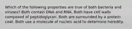 Which of the following properties are true of both bacteria and viruses? Both contain DNA and RNA. Both have cell walls composed of peptidoglycan. Both are surrounded by a protein coat. Both use a molecule of nucleic acid to determine heredity.