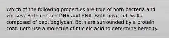 Which of the following properties are true of both bacteria and viruses? Both contain DNA and RNA. Both have cell walls composed of peptidoglycan. Both are surrounded by a protein coat. Both use a molecule of nucleic acid to determine heredity.