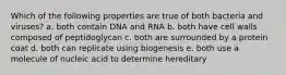 Which of the following properties are true of both bacteria and viruses? a. both contain DNA and RNA b. both have cell walls composed of peptidoglycan c. both are surrounded by a protein coat d. both can replicate using biogenesis e. both use a molecule of nucleic acid to determine hereditary