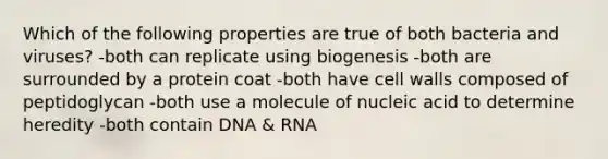 Which of the following properties are true of both bacteria and viruses? -both can replicate using biogenesis -both are surrounded by a protein coat -both have cell walls composed of peptidoglycan -both use a molecule of nucleic acid to determine heredity -both contain DNA & RNA