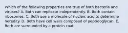 Which of the following properties are true of both bacteria and viruses? A. Both can replicate independently. B. Both contain ribosomes. C. Both use a molecule of nucleic acid to determine heredity. D. Both have cell walls composed of peptidoglycan. E. Both are surrounded by a protein coat.