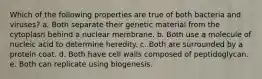 Which of the following properties are true of both bacteria and viruses? a. Both separate their genetic material from the cytoplasn behind a nuclear membrane. b. Both use a molecule of nucleic acid to determine heredity. c. Both are surrounded by a protein coat. d. Both have cell walls composed of peptidoglycan. e. Both can replicate using biogenesis.