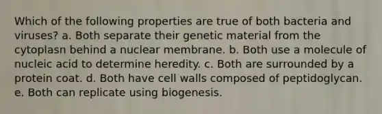 Which of the following properties are true of both bacteria and viruses? a. Both separate their genetic material from the cytoplasn behind a nuclear membrane. b. Both use a molecule of nucleic acid to determine heredity. c. Both are surrounded by a protein coat. d. Both have cell walls composed of peptidoglycan. e. Both can replicate using biogenesis.