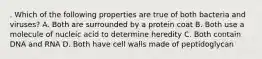 . Which of the following properties are true of both bacteria and viruses? A. Both are surrounded by a protein coat B. Both use a molecule of nucleic acid to determine heredity C. Both contain DNA and RNA D. Both have cell walls made of peptidoglycan