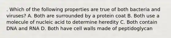 . Which of the following properties are true of both bacteria and viruses? A. Both are surrounded by a protein coat B. Both use a molecule of nucleic acid to determine heredity C. Both contain DNA and RNA D. Both have cell walls made of peptidoglycan