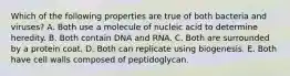 Which of the following properties are true of both bacteria and viruses? A. Both use a molecule of nucleic acid to determine heredity. B. Both contain DNA and RNA. C. Both are surrounded by a protein coat. D. Both can replicate using biogenesis. E. Both have cell walls composed of peptidoglycan.