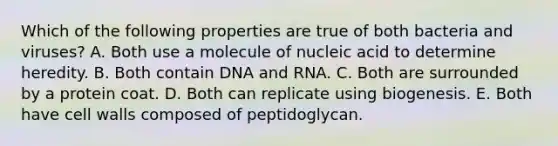 Which of the following properties are true of both bacteria and viruses? A. Both use a molecule of nucleic acid to determine heredity. B. Both contain DNA and RNA. C. Both are surrounded by a protein coat. D. Both can replicate using biogenesis. E. Both have cell walls composed of peptidoglycan.