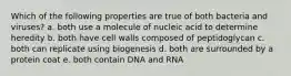 Which of the following properties are true of both bacteria and viruses? a. both use a molecule of nucleic acid to determine heredity b. both have cell walls composed of peptidoglycan c. both can replicate using biogenesis d. both are surrounded by a protein coat e. both contain DNA and RNA