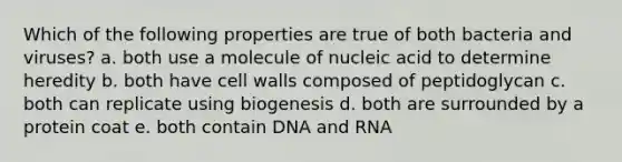 Which of the following properties are true of both bacteria and viruses? a. both use a molecule of nucleic acid to determine heredity b. both have cell walls composed of peptidoglycan c. both can replicate using biogenesis d. both are surrounded by a protein coat e. both contain DNA and RNA