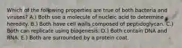 Which of the following properties are true of both bacteria and viruses? A.) Both use a molecule of nucleic acid to determine heredity. B.) Both have cell walls composed of peptidoglycan. C.) Both can replicate using biogenesis. D.) Both contain DNA and RNA. E.) Both are surrounded by a protein coat.