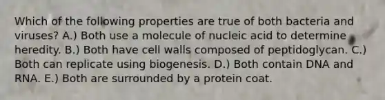 Which of the following properties are true of both bacteria and viruses? A.) Both use a molecule of nucleic acid to determine heredity. B.) Both have cell walls composed of peptidoglycan. C.) Both can replicate using biogenesis. D.) Both contain DNA and RNA. E.) Both are surrounded by a protein coat.