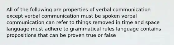 All of the following are properties of verbal communication except verbal communication must be spoken verbal communication can refer to things removed in time and space language must adhere to grammatical rules language contains propositions that can be proven true or false