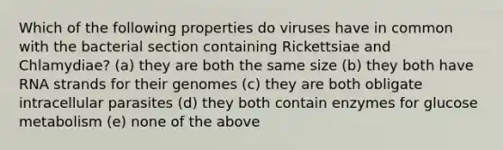 Which of the following properties do viruses have in common with the bacterial section containing Rickettsiae and Chlamydiae? (a) they are both the same size (b) they both have RNA strands for their genomes (c) they are both obligate intracellular parasites (d) they both contain enzymes for glucose metabolism (e) none of the above