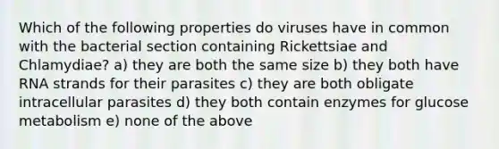 Which of the following properties do viruses have in common with the bacterial section containing Rickettsiae and Chlamydiae? a) they are both the same size b) they both have RNA strands for their parasites c) they are both obligate intracellular parasites d) they both contain enzymes for glucose metabolism e) none of the above