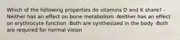 Which of the following properties do vitamins D and K share? -Neither has an effect on bone metabolism -Neither has an effect on erythrocyte function -Both are synthesized in the body -Both are required for normal vision