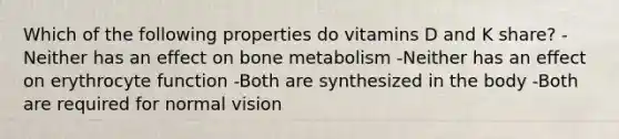 Which of the following properties do vitamins D and K share? -Neither has an effect on bone metabolism -Neither has an effect on erythrocyte function -Both are synthesized in the body -Both are required for normal vision