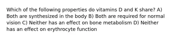 Which of the following properties do vitamins D and K share? A) Both are synthesized in the body B) Both are required for normal vision C) Neither has an effect on bone metabolism D) Neither has an effect on erythrocyte function